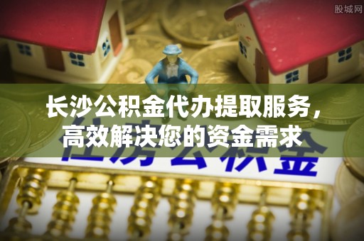 建德长沙公积金代办提取服务，高效解决您的资金需求