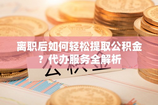 建德离职后如何轻松提取公积金？代办服务全解析