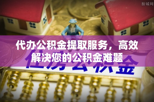 建德代办公积金提取服务，高效解决您的公积金难题