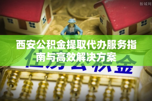 建德西安公积金提取代办服务指南与高效解决方案