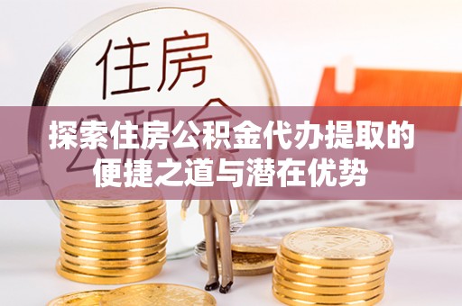 建德探索住房公积金代办提取的便捷之道与潜在优势