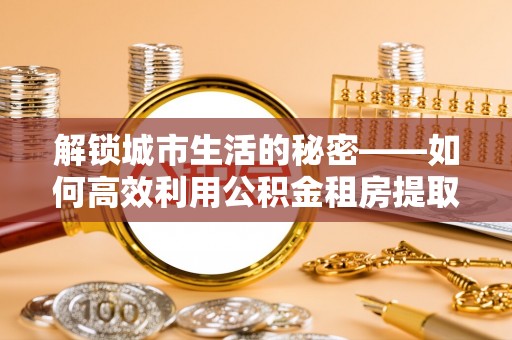 建德解锁城市生活的秘密——如何高效利用公积金租房提取政策优化居住体验