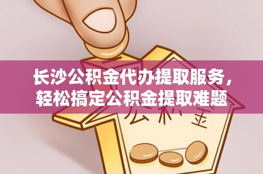建德长沙公积金代办提取服务，轻松搞定公积金提取难题