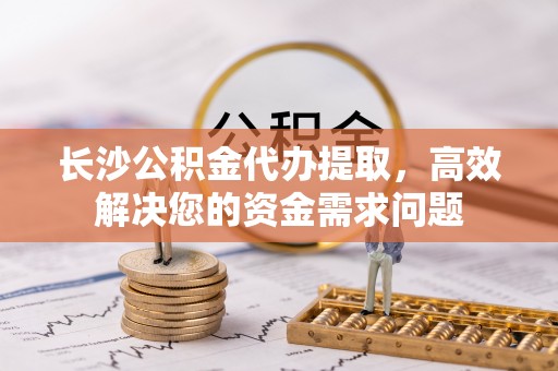 建德长沙公积金代办提取，高效解决您的资金需求问题