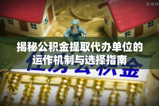 建德揭秘公积金提取代办单位的运作机制与选择指南