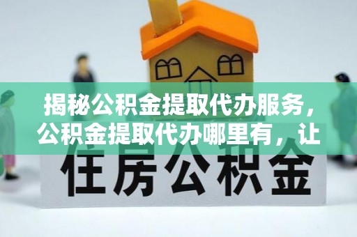 建德揭秘公积金提取代办服务，公积金提取代办哪里有，让你省时省心的解决方案