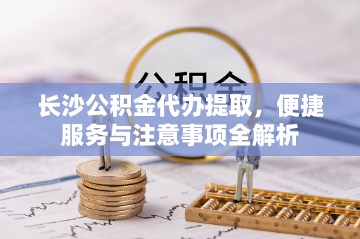 建德长沙公积金代办提取，便捷服务与注意事项全解析