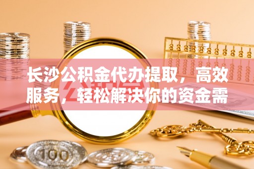 建德长沙公积金代办提取，高效服务，轻松解决你的资金需求