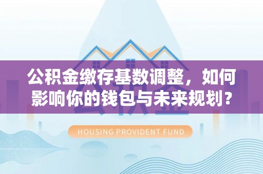建德公积金缴存基数调整，如何影响你的钱包与未来规划？