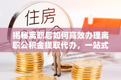 建德揭秘离职后如何高效办理离职公积金提取代办，一站式服务全解析