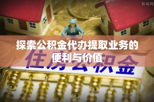 建德探索公积金代办提取业务的便利与价值