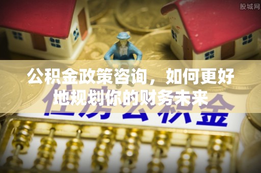 建德公积金政策咨询，如何更好地规划你的财务未来