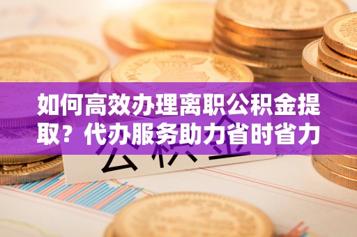 建德如何高效办理离职公积金提取？代办服务助力省时省力