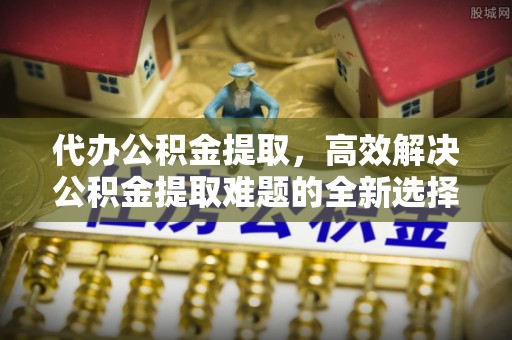 建德代办公积金提取，高效解决公积金提取难题的全新选择
