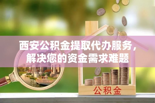 建德西安公积金提取代办服务，解决您的资金需求难题