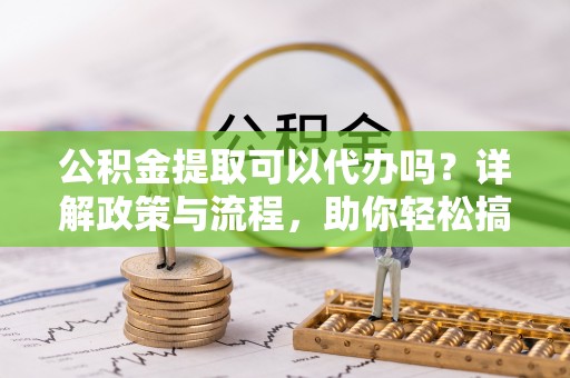 建德公积金提取可以代办吗？详解政策与流程，助你轻松搞定！