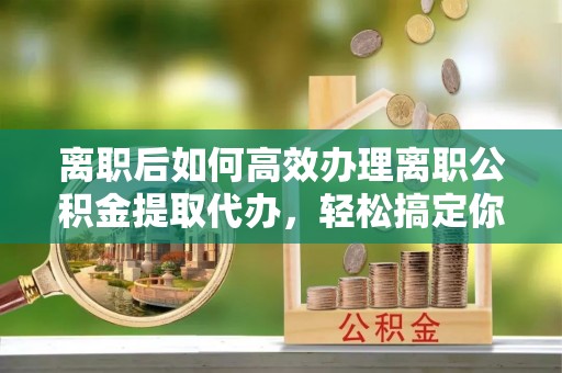 建德离职后如何高效办理离职公积金提取代办，轻松搞定你的公积金