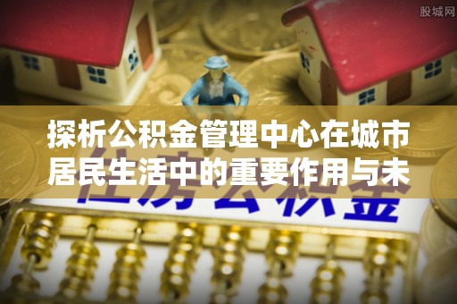 建德探析公积金管理中心在城市居民生活中的重要作用与未来发展趋势