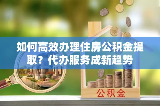 建德如何高效办理住房公积金提取？代办服务成新趋势