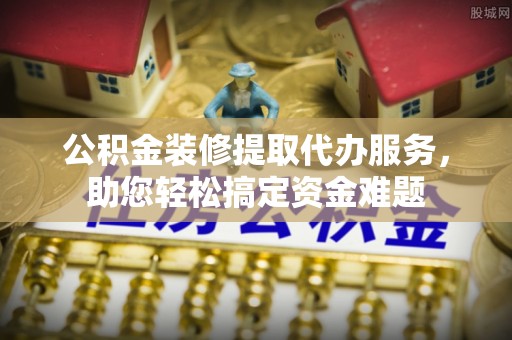建德公积金装修提取代办服务，助您轻松搞定资金难题