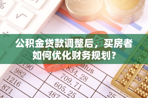 建德公积金贷款调整后，买房者如何优化财务规划？