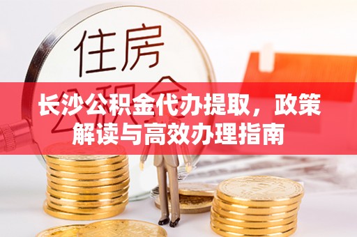 建德长沙公积金代办提取，政策解读与高效办理指南