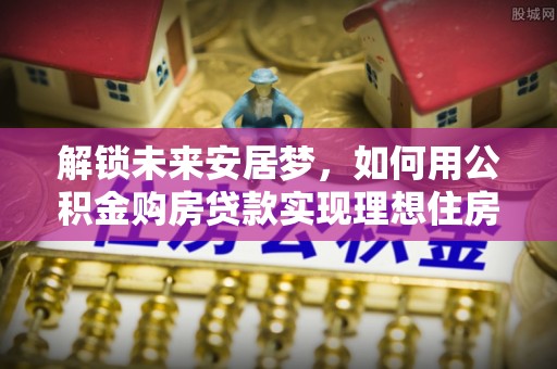 建德解锁未来安居梦，如何用公积金购房贷款实现理想住房计划