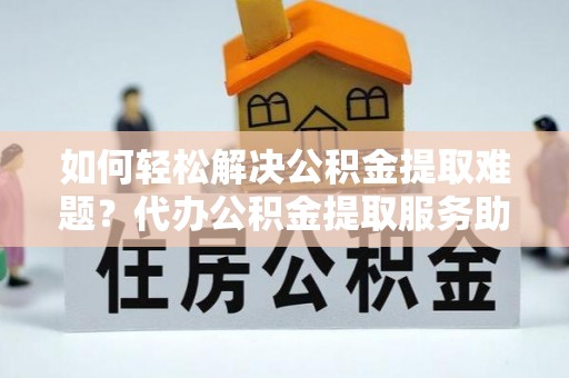 建德如何轻松解决公积金提取难题？代办公积金提取服务助您一臂之力