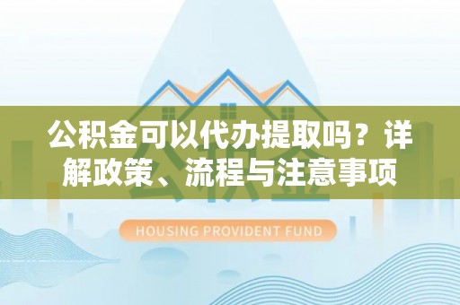 建德公积金可以代办提取吗？详解政策、流程与注意事项