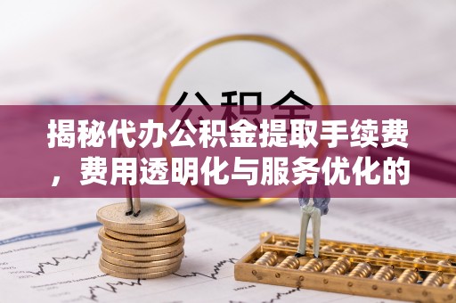 建德揭秘代办公积金提取手续费，费用透明化与服务优化的关键