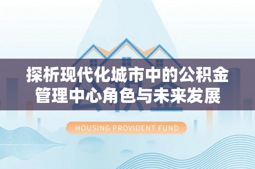 建德探析现代化城市中的公积金管理中心角色与未来发展