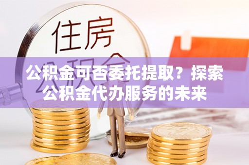 建德公积金可否委托提取？探索公积金代办服务的未来