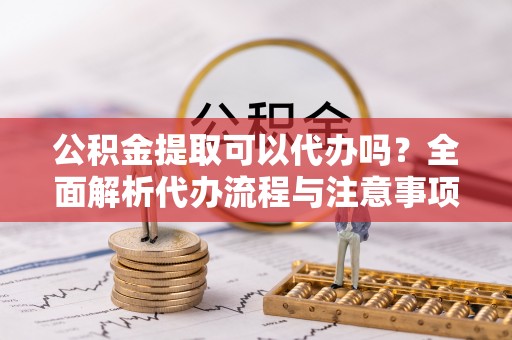 建德公积金提取可以代办吗？全面解析代办流程与注意事项